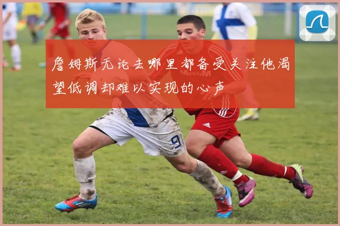 詹姆斯无论去哪里都备受关注他渴望低调却难以实现的心声