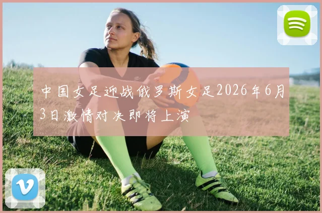 中国女足迎战俄罗斯女足2026年6月3日激情对决即将上演
