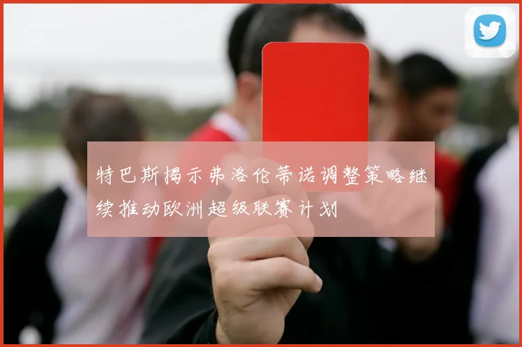 特巴斯揭示弗洛伦蒂诺调整策略继续推动欧洲超级联赛计划