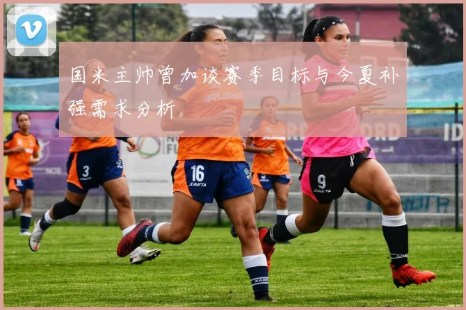 国米主帅曾加谈赛季目标与今夏补强需求分析