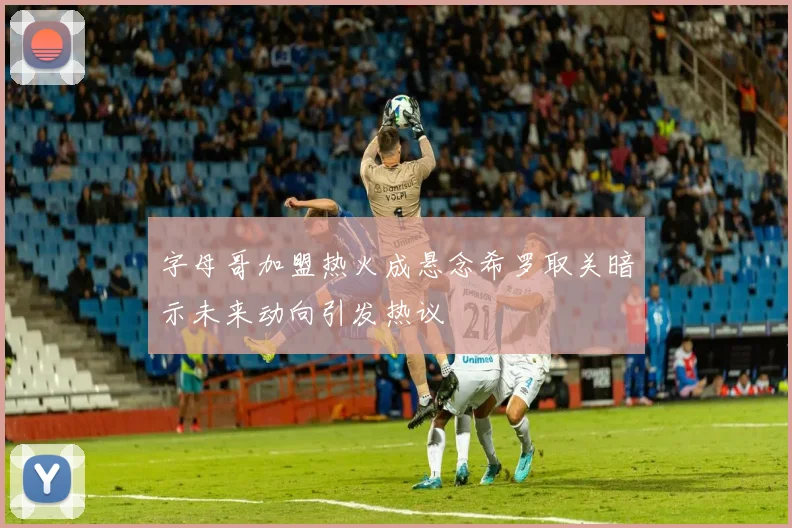字母哥加盟热火成悬念希罗取关暗示未来动向引发热议