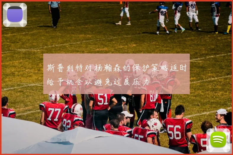 斯普利特对杨瀚森的保护策略适时给予机会以避免过度压力