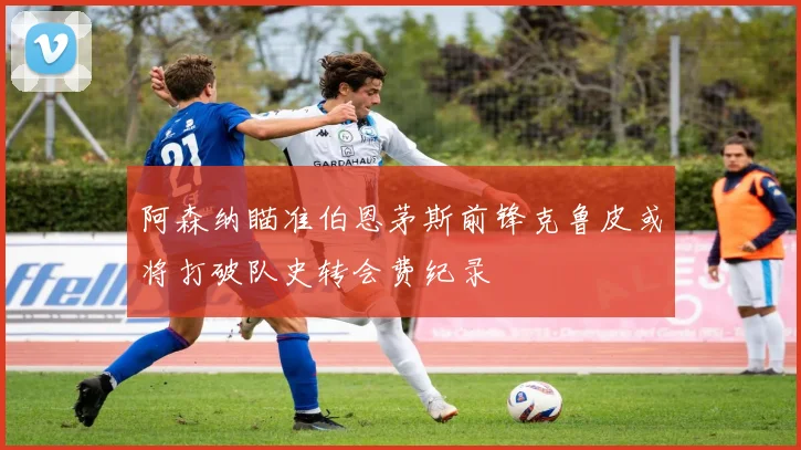 阿森纳瞄准伯恩茅斯前锋克鲁皮或将打破队史转会费纪录
