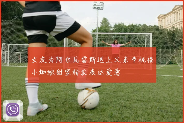 女友为阿尔瓦雷斯送上父亲节祝福小蜘蛛甜蜜转发表达爱意