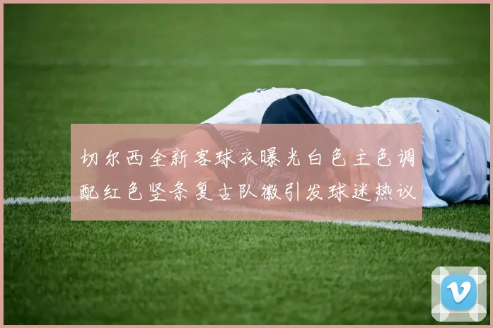 切尔西全新客球衣曝光白色主色调配红色竖条复古队徽引发球迷热议